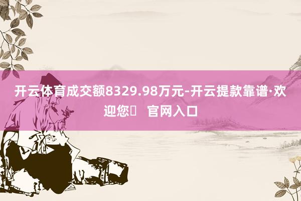 开云体育成交额8329.98万元-开云提款靠谱·欢迎您✅ 官网入口