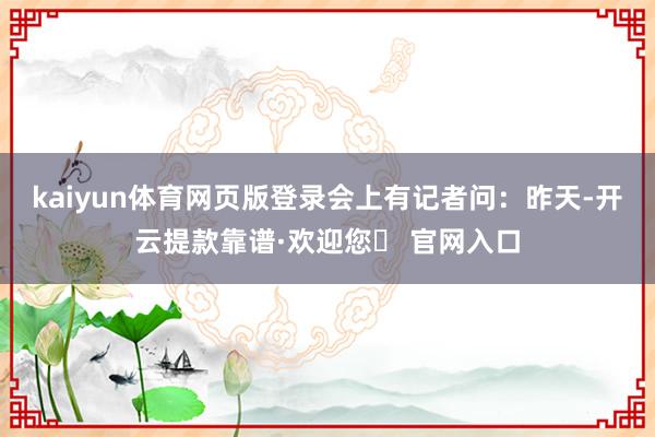 kaiyun体育网页版登录　　会上有记者问：昨天-开云提款靠谱·欢迎您✅ 官网入口