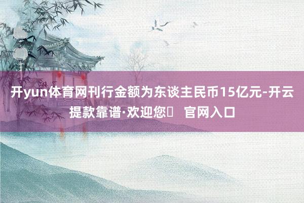 开yun体育网刊行金额为东谈主民币15亿元-开云提款靠谱·欢迎您✅ 官网入口