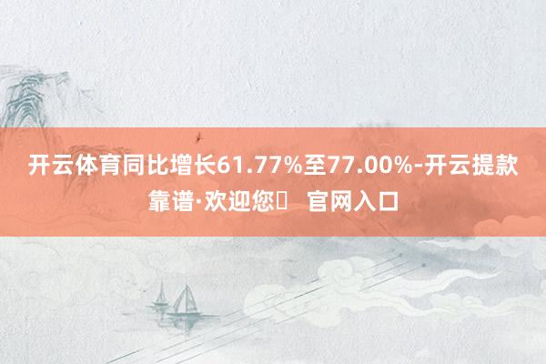 开云体育同比增长61.77%至77.00%-开云提款靠谱·欢迎您✅ 官网入口