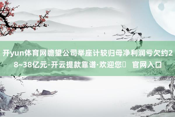 开yun体育网瞻望公司举座计较归母净利润亏欠约28~38亿元-开云提款靠谱·欢迎您✅ 官网入口