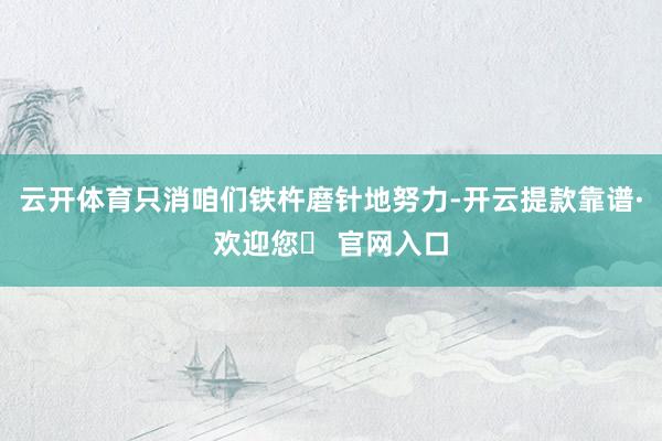 云开体育只消咱们铁杵磨针地努力-开云提款靠谱·欢迎您✅ 官网入口