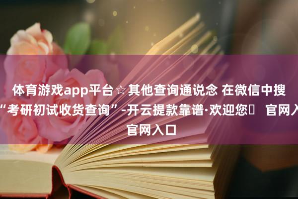 体育游戏app平台☆其他查询通说念 在微信中搜索“考研初试收货查询”-开云提款靠谱·欢迎您✅ 官网入口