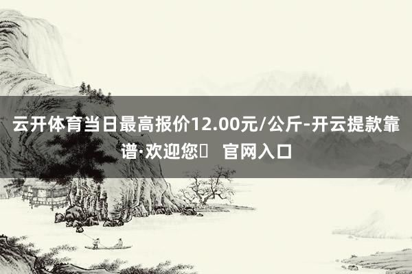 云开体育当日最高报价12.00元/公斤-开云提款靠谱·欢迎您✅ 官网入口