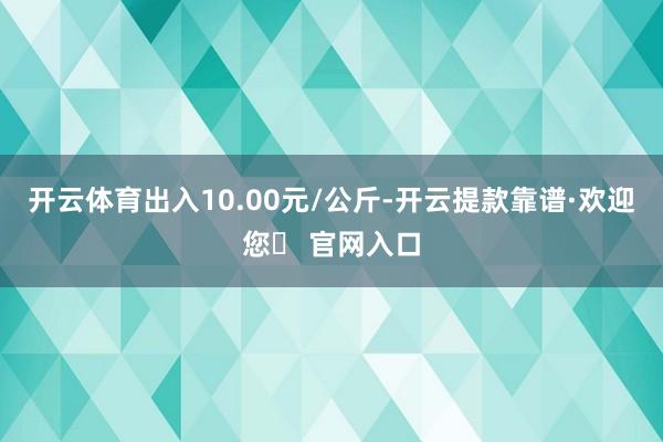 开云体育出入10.00元/公斤-开云提款靠谱·欢迎您✅ 官网入口