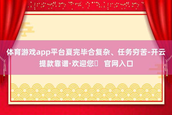 体育游戏app平台夏完毕合复杂、任务穷苦-开云提款靠谱·欢迎您✅ 官网入口