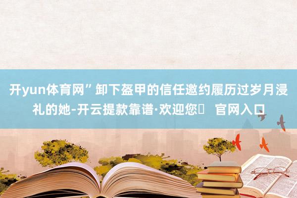 开yun体育网”卸下盔甲的信任邀约履历过岁月浸礼的她-开云提款靠谱·欢迎您✅ 官网入口