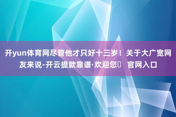 开yun体育网尽管他才只好十三岁！关于大广宽网友来说-开云提款靠谱·欢迎您✅ 官网入口