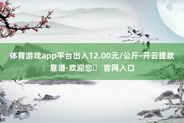 体育游戏app平台出入12.00元/公斤-开云提款靠谱·欢迎您✅ 官网入口