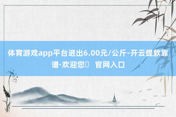 体育游戏app平台进出6.00元/公斤-开云提款靠谱·欢迎您✅ 官网入口