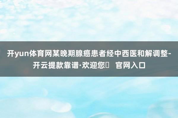 开yun体育网某晚期腺癌患者经中西医和解调整-开云提款靠谱·欢迎您✅ 官网入口
