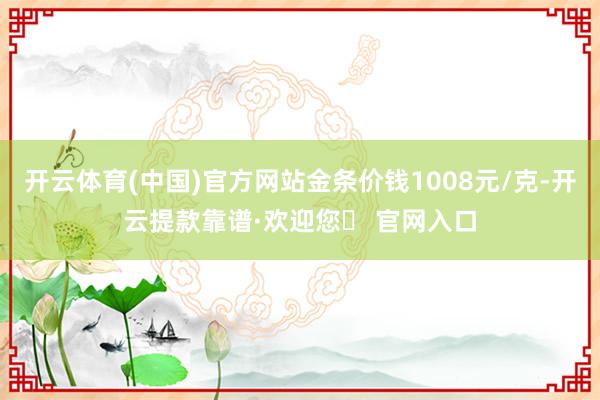开云体育(中国)官方网站金条价钱1008元/克-开云提款靠谱·欢迎您✅ 官网入口