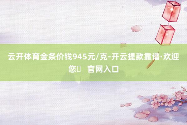 云开体育金条价钱945元/克-开云提款靠谱·欢迎您✅ 官网入口