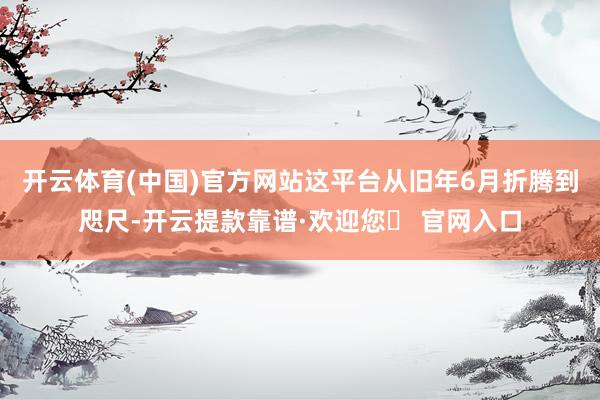 开云体育(中国)官方网站这平台从旧年6月折腾到咫尺-开云提款靠谱·欢迎您✅ 官网入口