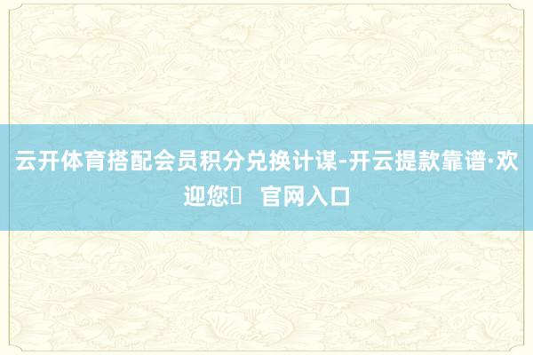 云开体育搭配会员积分兑换计谋-开云提款靠谱·欢迎您✅ 官网入口