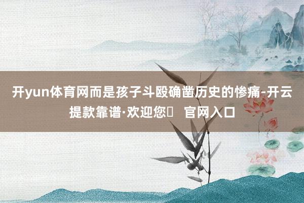 开yun体育网而是孩子斗殴确凿历史的惨痛-开云提款靠谱·欢迎您✅ 官网入口