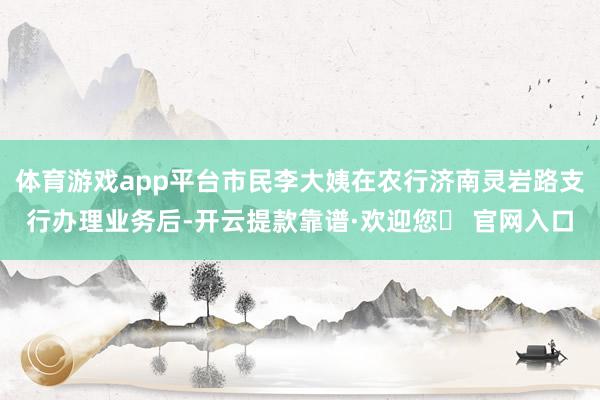 体育游戏app平台市民李大姨在农行济南灵岩路支行办理业务后-开云提款靠谱·欢迎您✅ 官网入口