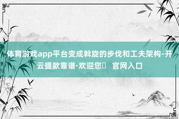 体育游戏app平台变成斡旋的步伐和工夫架构-开云提款靠谱·欢迎您✅ 官网入口