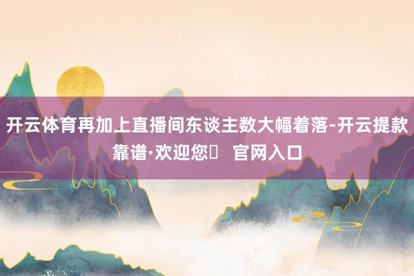开云体育再加上直播间东谈主数大幅着落-开云提款靠谱·欢迎您✅ 官网入口