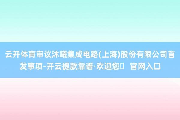 云开体育审议沐曦集成电路(上海)股份有限公司首发事项-开云提款靠谱·欢迎您✅ 官网入口