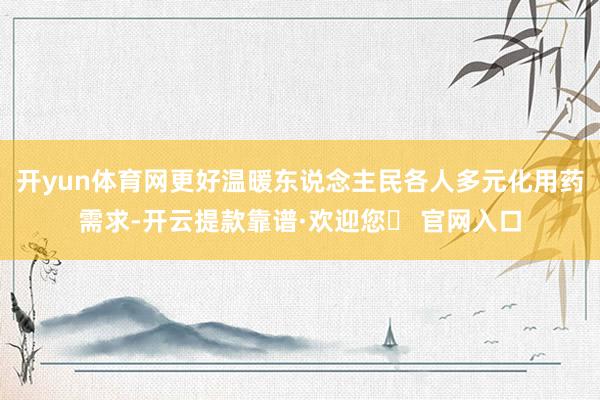 开yun体育网更好温暖东说念主民各人多元化用药需求-开云提款靠谱·欢迎您✅ 官网入口