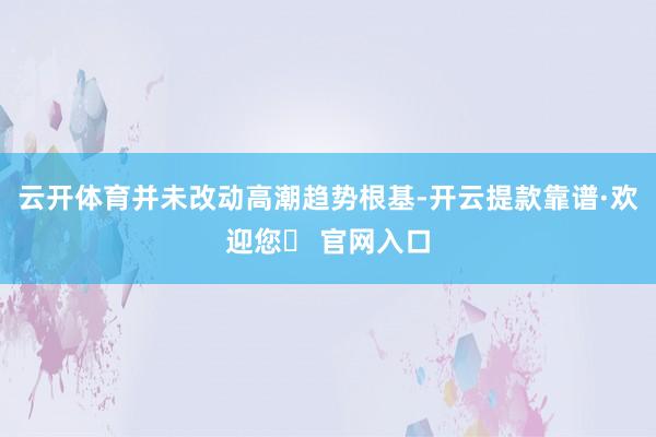 云开体育并未改动高潮趋势根基-开云提款靠谱·欢迎您✅ 官网入口