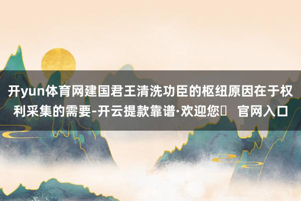 开yun体育网建国君王清洗功臣的枢纽原因在于权利采集的需要-开云提款靠谱·欢迎您✅ 官网入口