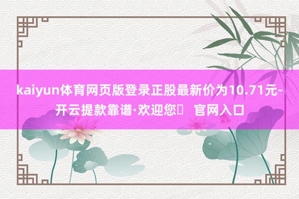 kaiyun体育网页版登录正股最新价为10.71元-开云提款靠谱·欢迎您✅ 官网入口