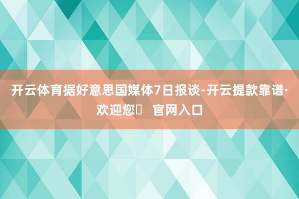 开云体育　　据好意思国媒体7日报谈-开云提款靠谱·欢迎您✅ 官网入口
