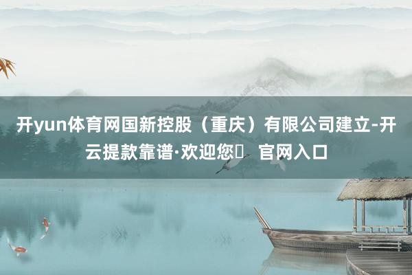 开yun体育网国新控股(重庆)有限公司建立-开云提款靠谱·欢迎您✅ 官网入口