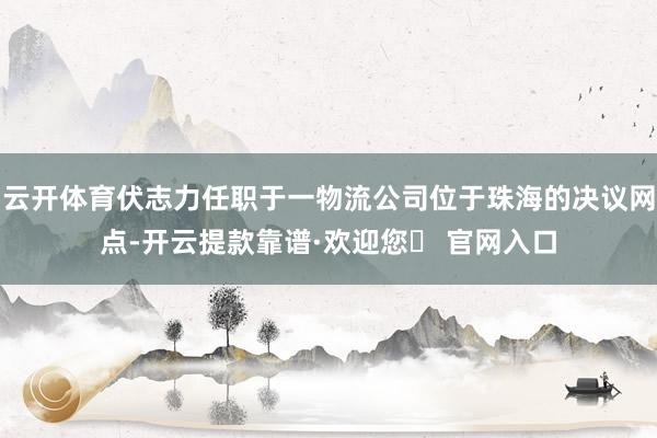 云开体育伏志力任职于一物流公司位于珠海的决议网点-开云提款靠谱·欢迎您✅ 官网入口