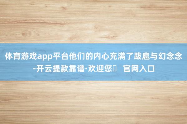体育游戏app平台他们的内心充满了跋扈与幻念念-开云提款靠谱·欢迎您✅ 官网入口