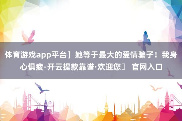 体育游戏app平台】她等于最大的爱情骗子！我身心俱疲-开云提款靠谱·欢迎您✅ 官网入口