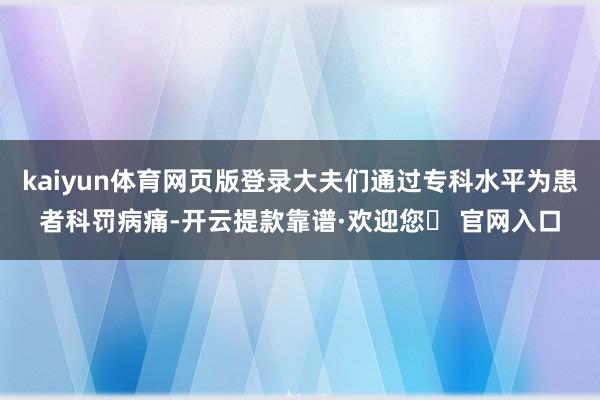 kaiyun体育网页版登录大夫们通过专科水平为患者科罚病痛-开云提款靠谱·欢迎您✅ 官网入口