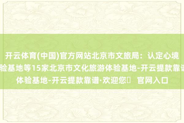开云体育(中国)官方网站北京市文旅局：认定心境会馆千里浸式上演体验基地等15家北京市文化旅游体验基地-开云提款靠谱·欢迎您✅ 官网入口