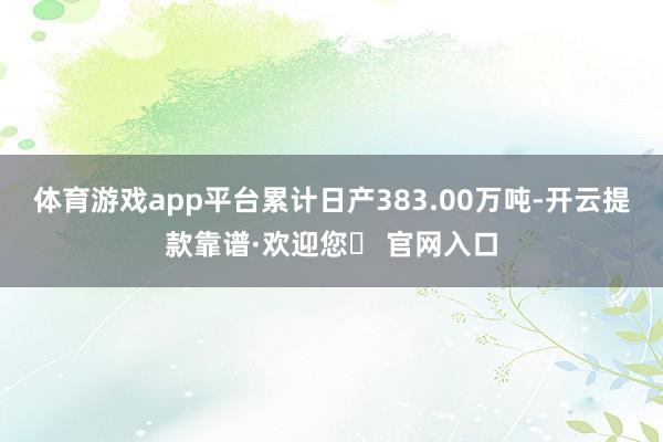 体育游戏app平台累计日产383.00万吨-开云提款靠谱·欢迎您✅ 官网入口