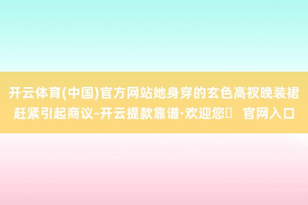 开云体育(中国)官方网站她身穿的玄色高衩晚装裙赶紧引起商议-开云提款靠谱·欢迎您✅ 官网入口