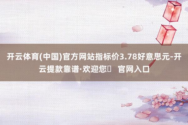 开云体育(中国)官方网站指标价3.78好意思元-开云提款靠谱·欢迎您✅ 官网入口